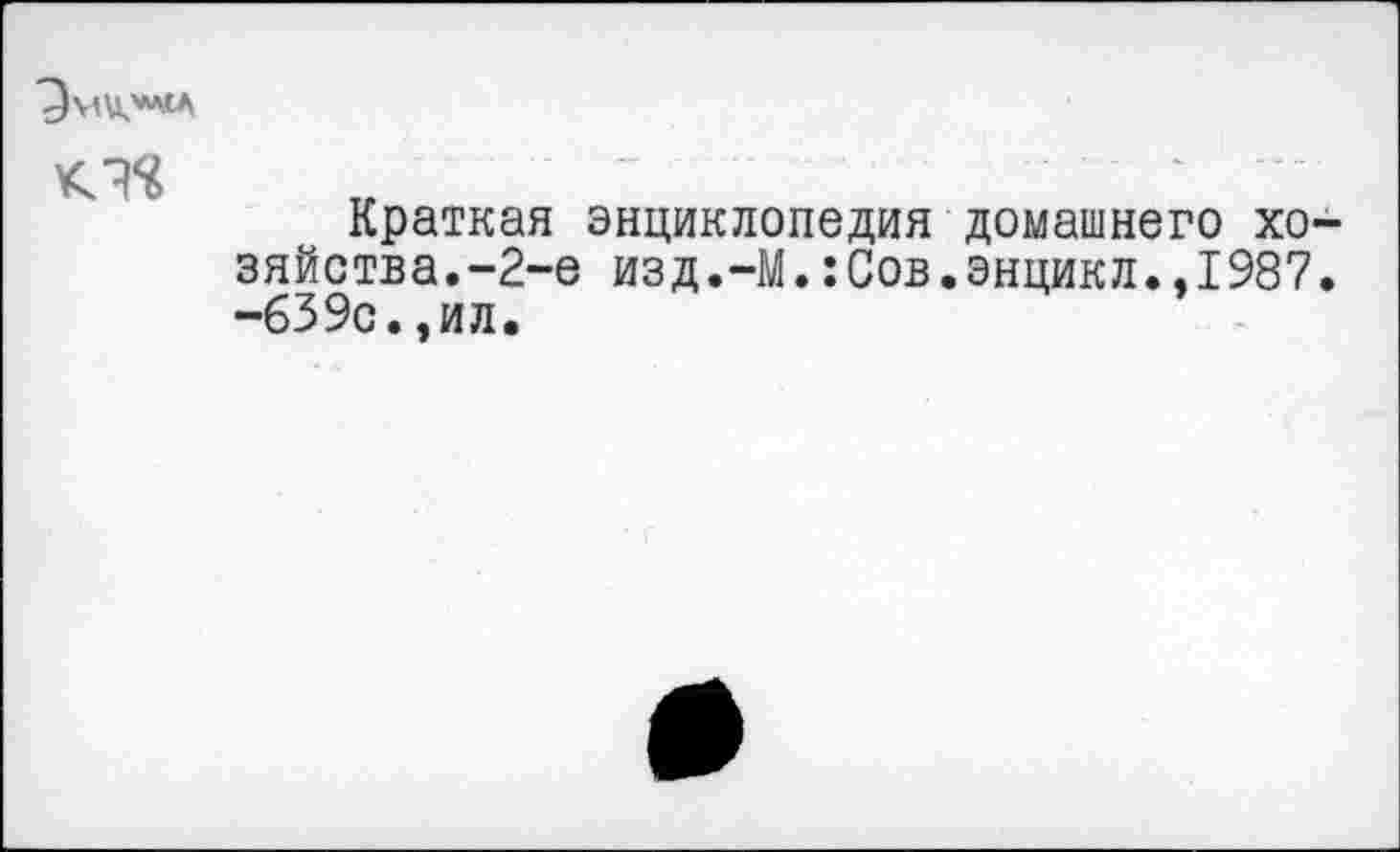 ﻿- ■ ■ ■ *
Краткая энциклопедия домашнего хозяйства.-2-е изд.-М.:Сов.энцикл.,1987. -б39с.,ил.